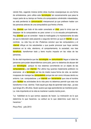 5
viendo foto, vagando música (entre otras muchas cosas)porque es una forma
de entretenerse, pero utiliza esta tecnologías tan excesivamente que pasa la
mayor parte de su tiempo en frente a la computadora volviéndolo másaislados,
se está perdiendo la comunicación interpersonal ya que prefieren hablar con
las personas atreves de una computadora que frente a frente.
Hay jóvenes que todo el día están conectado al chat, para lo único que se
despejan de la computadora es para comer o ir a la escuela principalmente.
Hay jóvenes que se conectan hasta la madrugada y lo impresionante de esto
es que la televisión está pasando a segundo término ya que el Internet es que
controla su vida hoy en día .Podemos concluir que las computadora y el
internet influye en los estudiantes u que puede provocar que haya cambio
drásticos en la vida, elentorno, el comportamiento, la sociedad, nos trae
beneficios, transforman todo y tiene mucho impacto en las vidas de las
personas.
Es de vital importancia que las tecnologías de comunicación llegue a todas las
personas para poder desarrollarnos como país, pero no debemos de abusar del
uso tecnologías porque no nos estamos convirtiendo en un objeto de las
computadoras y del internet. Por ultimo hay quienes implemente prefieren no
acercarse al a tecnología por les da miedo nueva forma de vida, se sienten
incapaces de manejar las computadora porque las ven como intrusas dentro su
entorno. Las computadoras y el internet son herramienta que crea el hombre
para facilitar las actividades de la vida pero no debemos permitir que esta nos
transforme ni nos domine .Todo aquel que deja de aprender esta viejo , ya sea
que tenga 20 u 80 años. Quien quiera que siga aprendiendo se mantiene joven.
La más importante en la vida es mantener nuestra mente joven.
“La habilidad es lo que somos capaces de hacer. La motivación es lo que
determina lo que hacemos. La actitud es lo que determina cuan bien lo
hacemos.”
Pisco-Perú julio 2013
 
