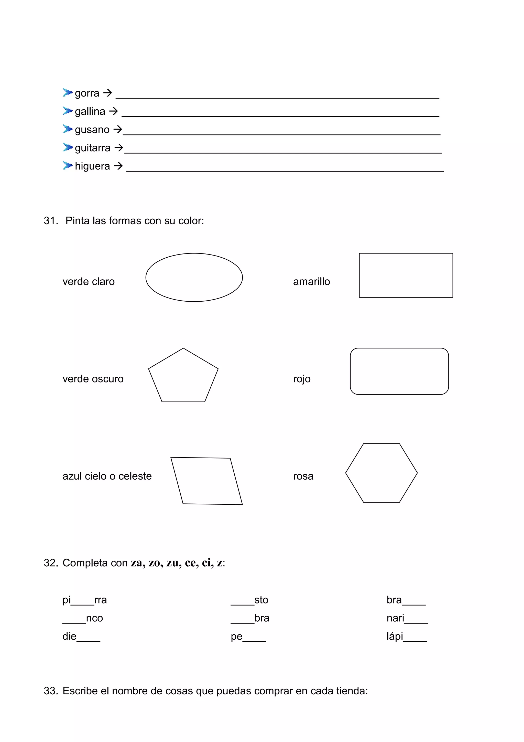 gorra _______________________________________________________
gallina ______________________________________________________
gusano ______________________________________________________
guitarra ______________________________________________________
higuera ______________________________________________________
31. Pinta las formas con su color:
verde claro amarillo
verde oscuro rojo
azul cielo o celeste rosa
32. Completa con za, zo, zu, ce, ci, z:
pi____rra ____sto bra____
____nco ____bra nari____
die____ pe____ lápi____
33. Escribe el nombre de cosas que puedas comprar en cada tienda:
 
