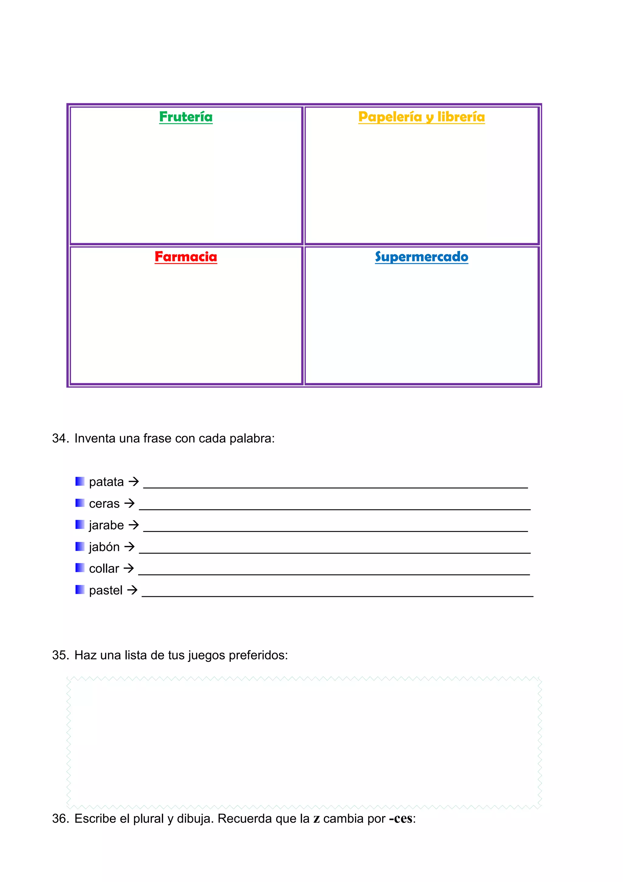 Frutería Papelería y librería
Farmacia Supermercado
34. Inventa una frase con cada palabra:
patata _______________________________________________________
ceras ________________________________________________________
jarabe _______________________________________________________
jabón ________________________________________________________
collar ________________________________________________________
pastel ________________________________________________________
35. Haz una lista de tus juegos preferidos:
36. Escribe el plural y dibuja. Recuerda que la z cambia por -ces:
 