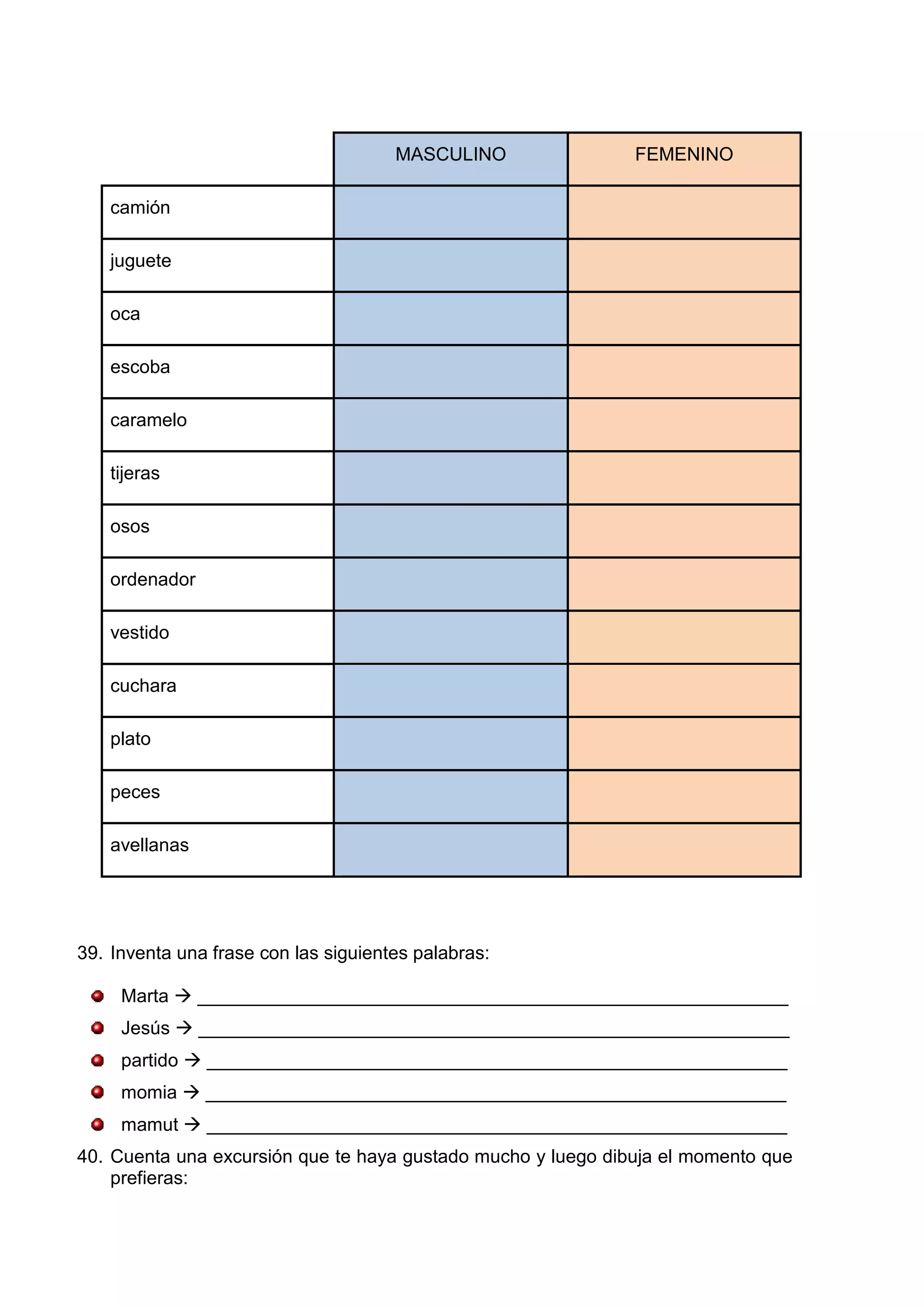 MASCULINO FEMENINO
camión
juguete
oca
escoba
caramelo
tijeras
osos
ordenador
vestido
cuchara
plato
peces
avellanas
39. Inventa una frase con las siguientes palabras:
Marta _________________________________________________________
Jesús _________________________________________________________
partido ________________________________________________________
momia ________________________________________________________
mamut ________________________________________________________
40. Cuenta una excursión que te haya gustado mucho y luego dibuja el momento que
prefieras:
 
