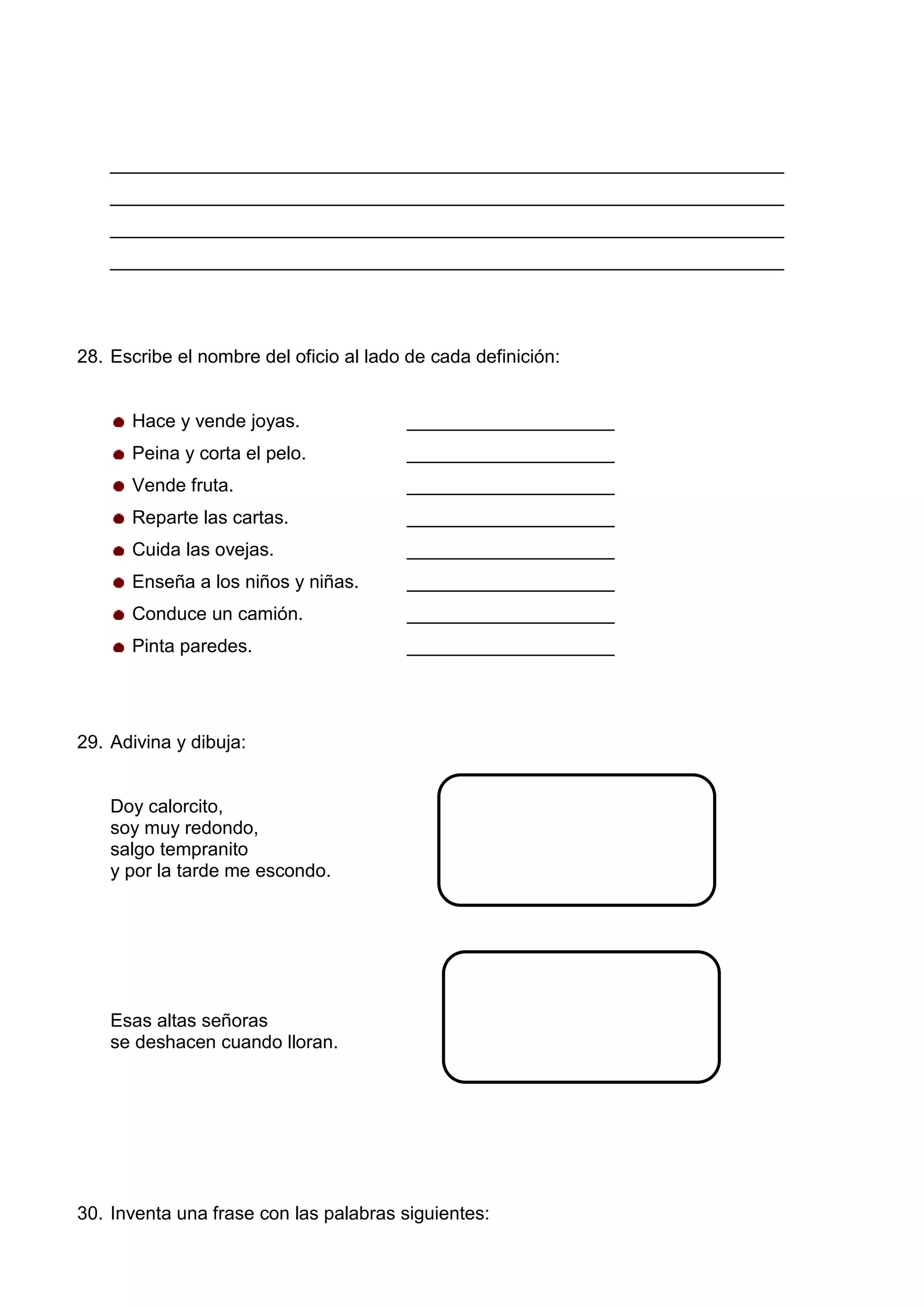 _________________________________________________________________
_________________________________________________________________
_________________________________________________________________
_________________________________________________________________
28. Escribe el nombre del oficio al lado de cada definición:
Hace y vende joyas. ____________________
Peina y corta el pelo. ____________________
Vende fruta. ____________________
Reparte las cartas. ____________________
Cuida las ovejas. ____________________
Enseña a los niños y niñas. ____________________
Conduce un camión. ____________________
Pinta paredes. ____________________
29. Adivina y dibuja:
Doy calorcito,
soy muy redondo,
salgo tempranito
y por la tarde me escondo.
Esas altas señoras
se deshacen cuando lloran.
30. Inventa una frase con las palabras siguientes:
 