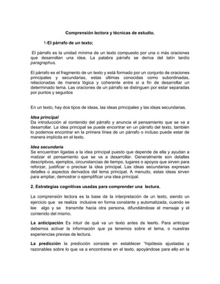 Comprensión lectora y técnicas de estudio.
1-El párrafo de un texto;
El párrafo es la unidad mínima de un texto compuesto por una o más oraciones
que desarrollan una idea. La palabra párrafo se deriva del latín tardío
paragraphus.
El párrafo es el fragmento de un texto y está formado por un conjunto de oraciones
principales y secundarias, estas últimas conocidas como subordinadas,
relacionadas de manera lógica y coherente entre sí a fin de desarrollar un
determinado tema. Las oraciones de un párrafo se distinguen por estar separadas
por puntos y seguidos
En un texto, hay dos tipos de ideas, las ideas principales y las ideas secundarias.
Idea principal
Da introducción al contenido del párrafo y anuncia el pensamiento que se va a
desarrollar. La idea principal se puede encontrar en un párrafo del texto, también
lo podemos encontrar en la primera línea de un párrafo o incluso puede estar de
manera implícita en el texto.
Idea secundaria
Se encuentran ligadas a la idea principal puesto que depende de ella y ayudan a
matizar el pensamiento que se va a desarrollar. Generalmente son detalles
descriptivos, ejemplos, circunstancias de tiempo, lugares o apoyos que sirven para
reforzar, justificar o precisar la idea principal. Las ideas secundarias expresan
detalles o aspectos derivados del tema principal. A menudo, estas ideas sirven
para ampliar, demostrar o ejemplificar una idea principal.
2. Estrategias cognitivas usadas para comprender una lectura.
La comprensión lectora es la base de la interpretación de un texto, siendo un
ejercicio que se realiza inclusive en forma constante y automatizada, cuando se
lee algo y se transmite hacia otra persona, difundiéndose el mensaje y el
contenido del mismo.
La anticipación Es intuir de qué va un texto antes de leerlo. Para anticipar
debemos activar la información que ya tenemos sobre el tema, o nuestras
experiencias previas de lectura.
La predicción la predicción consiste en establecer “hipótesis ajustadas y
razonables sobre lo que va a encontrarse en el texto, apoyándose para ello en la
 