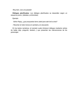 -Muy bien, ¡fue una pasada!
Diálogos planificados: Los diálogos planificados se desarollan según un
esquema previo. (debates y entrevistas)
Ejemplo:
-Señor Rajoy, ¿que propuestas tiene usted para salir de la crisis?
- Recortar en todo menos en sanidad y en educación.
En los textos narrativos, el narrador suele introducir diálogos mediante verbos
de habla (dijo, preguntó, declaró...) que presentan las intervenciones de los
personajes
 