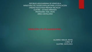 REPÚBLICA BOLIVARIANA DE VENEZUELA
MINISTERIO DEL PODER POPULAR PARA LA EDUCACION
UNIDAD EDUCATIVA PRIVADA¨BELAGUA¨
GUATIRE – ESTADO MIRANDA
PROFESORA: YOEL VIVAS
AREA: CASTELLANO
CREACIÓN DE UN SLISDESHARE
ALUMNO: MIGUEL REYES
2 AÑO “B”
GUATIRE, 10/05/2021
 