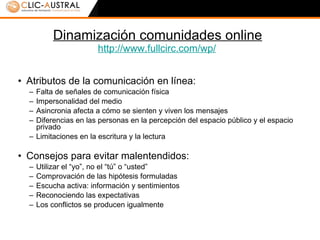 Dinamización comunidades online http :// www.fullcirc.com / wp /   Atributos de la comunicación en línea: Falta de señales de comunicación física Impersonalidad del medio Asincronia afecta a cómo se sienten y viven los mensajes Diferencias en las personas en la percepción del espacio público y el espacio privado Limitaciones en la escritura y la lectura Consejos para evitar malentendidos: Utilizar el “yo”, no el “tú” o “usted” Comprovación de las hipótesis formuladas Escucha activa: información y sentimientos Reconociendo las expectativas Los conflictos se producen igualmente 