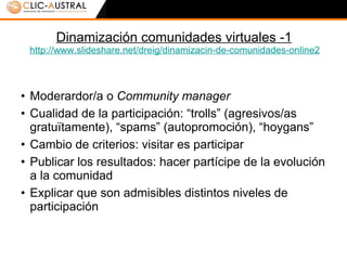 Dinamización comunidades virtuales -1 http:// www.slideshare.net / dreig / dinamizacin -de-comunidades-online2 Moderardor/a o  Community manager Cualidad de la participación: “trolls” (agresivos/as gratuïtamente), “spams” (autopromoción), “hoygans” Cambio de criterios: visitar es participar Publicar los resultados: hacer partícipe de la evolución a la comunidad Explicar que son admisibles distintos niveles de participación 
