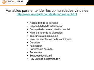 Variables para entender las comunidades virtuales http://www.mindjack.com/feature/12ocvar.html   Necesidad de la persona  Disponibilidad de información Comunidad como un destino social Nivel de rigor de la discusión Tolerancia a la discusión Nivel de aceptación de las opiniones Duración Facilitación Barreras de entrada Anonimato Se puede localizar? Hay un foco determinado? 