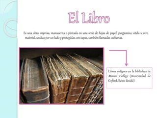 Es una obra impresa, manuscrita o pintada en una serie de hojas de papel, pergamino, vitela u otro
material, unidas por un lado y protegidas con tapas, también llamadas cubiertas.
Libros antiguos en la biblioteca de
Merton College (Universidad de
Oxford, Reino Unido).