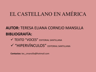EL CASTELLANO EN AMÉRICA
AUTOR: TERESA ELIANA CORNEJO MANSILLA
BIBLIOGRAFÍA:
 TEXTO “VOCES” EDITORIAL SANTILLANA
 “HIPERVÍNCULOS” EDITORIAL SANTILLANA
Contactos: tec_cmansilla@hotmail.com
 