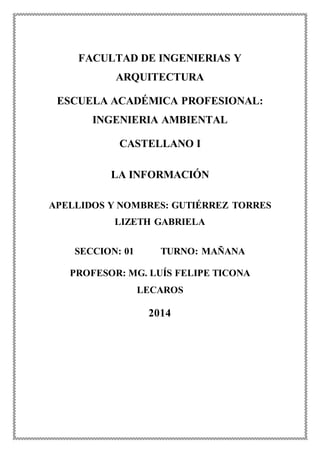 FACULTAD DE INGENIERIAS Y
ARQUITECTURA
ESCUELA ACADÉMICA PROFESIONAL:
INGENIERIA AMBIENTAL
CASTELLANO I
LA INFORMACIÓN
APELLIDOS Y NOMBRES: GUTIÉRREZ TORRES
LIZETH GABRIELA
SECCION: 01 TURNO: MAÑANA
PROFESOR: MG. LUÍS FELIPE TICONA
LECAROS
2014
 