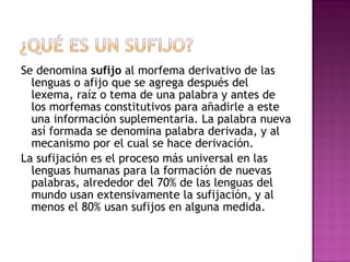 Se denomina  sufijo  al morfema derivativo de las lenguas o afijo que se agrega después del lexema, raíz o tema de una palabra y antes de los morfemas constitutivos para añadirle a este una información suplementaria. La palabra nueva así formada se denomina palabra derivada, y al mecanismo por el cual se hace derivación. La sufijación es el proceso más universal en las lenguas humanas para la formación de nuevas palabras, alrededor del 70% de las lenguas del mundo usan extensivamente la sufijación, y al menos el 80% usan sufijos en alguna medida. 