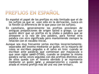 En español el papel de los prefijos es más limitado que el de los sufijos ya que se  usan sólo en la derivación, nunca en la flexión (a diferencia de lo que pasa con los sufijos). En castellano, generalmente los prefijos provienen de antiguas preposiciones de origen latino o griego. Lo que quiere decir que un prefijo es la sílaba o palabra que se antepone a la raíz de una palabra, para formar otra palabra con otro significado pero manteniendo siempre la relación con el vocablo inicial. Aunque sea muy frecuente verlos escritos incorrectamente, separados del lexema mediante un guión, en la mayoría de casos se escriben pegados a él salvo en tres: cuando se escriban ante palabras que comienzan por mayúscula o que sean siglas ( anti -OTAN ), cuando se emplee la misma palabra varias veces seguidas con dos prefijos distintos uno de ellos queda con el lexema obviado y se representa mediante un guión ( pre - y posoperatorio ) y cuando se añada el mismo prefijo más de una vez ( re -revisar ). 