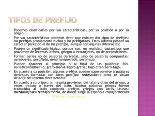Podemos clasificarlos por sus características, por su posición o por su origen. Por sus características podemos decir que existen dos tipos de prefijos: los  prefijos  propiamente dichos y los  prefijoides . Estos últimos poseen un carácter parecido al de los prefijos, aunque con algunas diferencias: Poseen un significado léxico, porque son, en realidad, sustantivos que provienen de lexemas latinos, griegos o extranjeros, no de preposiciones. Forman series no de palabras derivadas, sino de palabras compuestas:  aeropuerto, aeroflota, aerotransportado, aeromoza . Pueden aparecer al principio o al final de las palabras: filo–soviético/biblió–filo; grafo–manía/repro–grafía; fago–citar/aeró–fago. En cuanto a su posición, algunos prefijos pueden superponerse a palabras derivadas formadas con otros prefijos:  re des cubrir; otros se sitúan delante del lexema directamente. En cuanto a su origen, la mayoría provienen del latín y otros del griego, a veces incluso a través del latín. Muchas palabras griegas fueron traducidas al latín copiando prefijos griegos con otros latinos:  meta morfo sis > trans forma tio , de donde surge la española  transformación Prefijos en la ciencia 