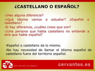 •¿Hay alguna diferencia?
•¿Qué idioma vamos a estudiar? ¿Español o
castellano?
•Si hay diferencia, ¿cuáles crees que son?
•¿Una persona que habla castellano no entiende a
otra que habla español?
¿CASTELLANO O ESPAÑOL?
•Español o castellano da lo mismo.
•No hay necesidad de llamar el idioma español de
castellano fuera del territorio español.
 