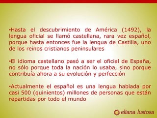 •Hasta el descubrimiento de América (1492), la
lengua oficial se llamó castellana, rara vez español,
porque hasta entonces fue la lengua de Castilla, uno
de los reinos cristianos peninsulares
•El idioma castellano pasó a ser el oficial de España,
no sólo porque toda la nación lo usaba, sino porque
contribuía ahora a su evolución y perfección
•Actualmente el español es una lengua hablada por
casi 500 (quinientos) millones de personas que están
repartidas por todo el mundo
 
