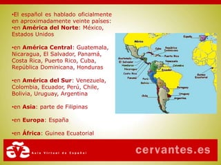 •El español es hablado oficialmente
en aproximadamente veinte países:
•en América del Norte: México,
Estados Unidos
•en América Central: Guatemala,
Nicaragua, El Salvador, Panamá,
Costa Rica, Puerto Rico, Cuba,
República Dominicana, Honduras
•en América del Sur: Venezuela,
Colombia, Ecuador, Perú, Chile,
Bolivia, Uruguay, Argentina
•en Asia: parte de Filipinas
•en Europa: España
•en África: Guinea Ecuatorial
 