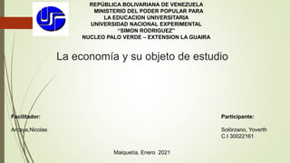 La economía y su objeto de estudio
REPÚBLICA BOLIVARIANA DE VENEZUELA
MINISTERIO DEL PODER POPULAR PARA
LA EDUCACION UNIVERSITARIA
UNIVERSIDAD NACIONAL EXPERIMENTAL
“SIMON RODRIGUEZ”
NUCLEO PALO VERDE – EXTENSION LA GUAIRA
Participante:
Solórzano, Yoverth
C.I 30022161
Facilitador:
Arcaya,Nicolas
Maiquetía, Enero 2021
 