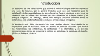 Introducción
La economía es una ciencia social que estudia la forma de asignar entre los individuos
una serie de recursos, por lo general limitados, pero que son necesarios para la
satisfacción de las necesidades de los seres humanos. Para el estudio de la economía es
necesario que se utilicen dos enfoques de vista diferentes; el enfoque objetivo y el
enfoque subjetivo, sin embargo, existe otro enfoque adicional conocido como la
sistemática, éste añade los factores no incluidos en los enfoque principales.
La economía está bien relacionada con otras ciencias básicas, dependiendo de su
importancia para la economía éstas se dividen en ciencias auxiliares que abarca
las matemáticas, las estadísticas, la contabilidad y la informática; y en ciencias
complementarias donde se encuentra la política, las sociología, la psicología, el derecho,
la historia, la lógica y la ética.
 