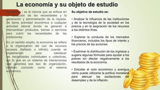 La economía y su objeto de estudio
Economía : es la ciencia que se enfoca en
la resolución de las necesidades y la
generación y administración de la riqueza.
Se llama actividad económica a cualquier
actividad laboral donde se generan e
intercambian productos, bienes o servicios
para cubrir las necesidades de las
poblaciones.
En un sentido amplio, la economía se refiere
a la organización del uso de recursos
escasos (limitado o infinito) cuando se
implementan para satisfacer
las necesidades individuales o colectivas,
por lo que es un sistema de interacciones
que garantiza ese tipo de organización,
también conocido como el sistema
económico.
Su objetivo de estudio es:
• Analizar la influencia de las instituciones
y de la tecnología de la sociedad en los
precios y en la asignación de los recursos
a los distintos fines.
• Explorar la conducta de los mercados
financieros, incluidos los tipos de interés y
los precios de las acciones.
• Examinar la distribución de los ingresos y
sugiere algunas fórmulas para ayudar a los
pobres sin afectar negativamente a los
resultados de la economía.
• Estudiar el ciclo económico y averigua
cómo puede utilizarse la política monetaria
para atenuar las oscilaciones del
desempleo y de la inflación.
 