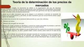 Teoría de la determinación de los precios de
mercados
En un sentido amplio, la economía se refiere a la organización del uso de recursos
escasos (limitado o infinito) cuando se implementan para satisfacer las necesidades individuales
o colectivas, por lo que es un sistema de interacciones que garantiza ese tipo de organización,
también conocido como el sistema económico.
El precio es el valor monetario que se le asigna a un producto o servicio al momento de
ofrecerlo a los consumidores y, por tanto, el valor monetario que los consumidores deben pagar
a cambio de obtenerlo.
Para determinar el precio de un producto básicamente se usan dos métodos:
 Método de costos
 Método de promedio de mercado.
El método de costos consiste en identificar y sumar los costos asociados al producto o servicio,
y al resultado agregarle el margen de ganancia que se quiere obtener.
La desventaja de utilizar este método es que al determinar los costos de un producto se pueden
obviar sin querer algunos, es decir, pueden haber costos ocultos sobre todo en el caso de los
servicios.
Mientras que el método de promedio de mercado consiste en encontrar el precio promedio que
existe para el tipo de producto en el mercado, por ejemplo, acudiendo a los locales de la
competencia o buscando en Internet, y sobre la base de esa información fijar un precio en base
a dicho promedio.
 