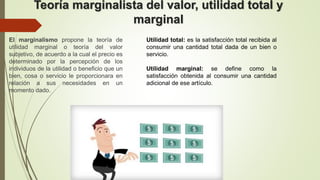Teoría marginalista del valor, utilidad total y
marginal
El marginalismo propone la teoría de
utilidad marginal o teoría del valor
subjetivo, de acuerdo a la cual el precio es
determinado por la percepción de los
individuos de la utilidad o beneficio que un
bien, cosa o servicio le proporcionara en
relación a sus necesidades en un
momento dado.
Utilidad total: es la satisfacción total recibida al
consumir una cantidad total dada de un bien o
servicio.
Utilidad marginal: se define como la
satisfacción obtenida al consumir una cantidad
adicional de ese artículo.
 