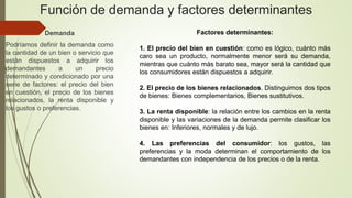 Función de demanda y factores determinantes
Demanda
Podríamos definir la demanda como
la cantidad de un bien o servicio que
están dispuestos a adquirir los
demandantes a un precio
determinado y condicionado por una
serie de factores: el precio del bien
en cuestión, el precio de los bienes
relacionados, la renta disponible y
los gustos o preferencias.
Factores determinantes:
1. El precio del bien en cuestión: como es lógico, cuánto más
caro sea un producto, normalmente menor será su demanda,
mientras que cuánto más barato sea, mayor será la cantidad que
los consumidores están dispuestos a adquirir.
2. El precio de los bienes relacionados. Distinguimos dos tipos
de bienes: Bienes complementarios, Bienes sustitutivos.
3. La renta disponible: la relación entre los cambios en la renta
disponible y las variaciones de la demanda permite clasificar los
bienes en: Inferiores, normales y de lujo.
4. Las preferencias del consumidor: los gustos, las
preferencias y la moda determinan el comportamiento de los
demandantes con independencia de los precios o de la renta.
 