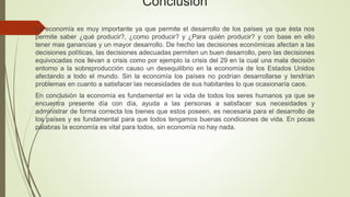 Conclusión
La economía es muy importante ya que permite el desarrollo de los países ya que ésta nos
permite saber ¿qué producir?, ¿como producir? y ¿Para quién producir? y con base en ello
tener mas ganancias y un mayor desarrollo. De hecho las decisiones económicas afectan a las
decisiones políticas, las decisiones adecuadas permiten un buen desarrollo, pero las decisiones
equivocadas nos llevan a crisis como por ejemplo la crisis del 29 en la cual una mala decisión
entorno a la sobreproducción causo un desequilibrio en la economía de los Estados Unidos
afectando a todo el mundo. Sin la economía los países no podrían desarrollarse y tendrían
problemas en cuanto a satisfacer las necesidades de sus habitantes lo que ocasionaría caos.
En conclusión la economía es fundamental en la vida de todos los seres humanos ya que se
encuentra presente día con día, ayuda a las personas a satisfacer sus necesidades y
administrar de forma correcta los bienes que estos poseen, es necesaria para el desarrollo de
los países y es fundamental para que todos tengamos buenas condiciones de vida. En pocas
palabras la economía es vital para todos, sin economía no hay nada.
 