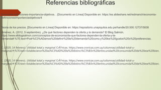 Referencias bibliográficas
Economia definiciones-importancia-objetivos. . [Documento en Línea] Disponible en: https://es.slideshare.net/redmanch/economia-
definicionesimportanciaobjetivos/4
Teoria de los precios. [Documento en Línea] Disponible en: https://repositorio.unapiquitos.edu.pe/handle/20.500.12737/5838
Jiménez, A. (2012, 5 septiembre). ¿De qué factores dependen la oferta y la demanda? El Blog Salmón.
https://www.elblogsalmon.com/conceptos-de-economia/de-que-factores-dependen-la-oferta-y-la-
demanda#:%7E:text=Podr%C3%ADamos%20definir%20la%20demanda%20como,y%20los%20gustos%20o%20preferencias.
C. (2020, 14 febrero). Utilidad total y marginal. CrÃ3nicas. https://www.cronicas.com.uy/columnas/utilidad-total-y-
marginal/#:%7E:text=Establecieron%20as%C3%AD%20la%20distinci%C3%B3n%20entre,unidad%20consumida%20de%20ese%20bien.
C. (2020, 14 febrero). Utilidad total y marginal. CrÃ3nicas. https://www.cronicas.com.uy/columnas/utilidad-total-y-
marginal/#:%7E:text=Establecieron%20as%C3%AD%20la%20distinci%C3%B3n%20entre,unidad%20consumida%20de%20ese%20bien.
 