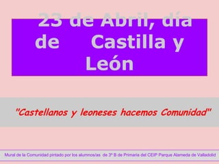 23 de Abril, día
               de   Castilla y
                   León

    "Castellanos y leoneses hacemos Comunidad"



Mural de la Comunidad pintado por los alumnos/as de 3º B de Primaria del CEIP Parque Alameda de Valladolid
 