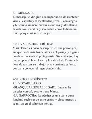 3.1. MENSAJE:.
El mensaje va dirigido a la importancia de mantener
vivo el espíritu y la mentalidad juvenil, con alegría
y buscando siempre nuevas aventuras y afrontando
la vida con sencillez y serenidad, como lo haría un
niño, porque así se vive mejor.
3.2. EVALUACIÓN CRÍTICA:
Mark Twain es poco descriptivo en sus personajes,
aunque cuida más los detalles en el paisaje y lugares
donde se presenta el protagonista. Sin embargo, hay
que aceptar el buen hacer y la calidad de Twain a la
hora de realizar su trabajo; y su constante esfuerzo
por dar a conocer el lugar donde vivía.
ASPECTO LINGÜÍSTICO
4.1. VOCABULARIO:
-BLANQUEAR(ENJALBEGAR): Encalar las
paredes con cal, yeso o tierra blanca.
-LA GARROCHA: La pértiga es una barra cuya
longitud suele ser de entre cuatro y cinco metros y
se utiliza en el salto con pértiga.
 