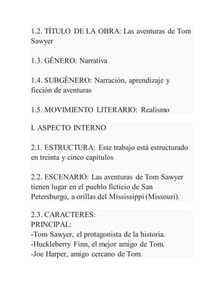 1.2. TÍTULO DE LA OBRA: Las aventuras de Tom
Sawyer
1.3. GÉNERO: Narrativa
1.4. SUBGÉNERO: Narración, aprendizaje y
ficción de aventuras
1.5. MOVIMIENTO LITERARIO: Realismo
I. ASPECTO INTERNO
2.1. ESTRUCTURA: Este trabajo está estructurado
en treinta y cinco capítulos
2.2. ESCENARIO: Las aventuras de Tom Sawyer
tienen lugar en el pueblo ficticio de San
Petersburgo, a orillas del Mississippi (Missouri).
2.3. CARACTERES:
PRINCIPAL:
-Tom Sawyer, el protagonista de la historia.
-Huckleberry Finn, el mejor amigo de Tom.
-Joe Harper, amigo cercano de Tom.
 