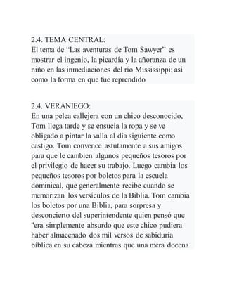 2.4. TEMA CENTRAL:
El tema de “Las aventuras de Tom Sawyer” es
mostrar el ingenio, la picardía y la añoranza de un
niño en las inmediaciones del río Mississippi; así
como la forma en que fue reprendido
2.4. VERANIEGO:
En una pelea callejera con un chico desconocido,
Tom llega tarde y se ensucia la ropa y se ve
obligado a pintar la valla al día siguiente como
castigo. Tom convence astutamente a sus amigos
para que le cambien algunos pequeños tesoros por
el privilegio de hacer su trabajo. Luego cambia los
pequeños tesoros por boletos para la escuela
dominical, que generalmente recibe cuando se
memorizan los versículos de la Biblia. Tom cambia
los boletos por una Biblia, para sorpresa y
desconcierto del superintendente quien pensó que
"era simplemente absurdo que este chico pudiera
haber almacenado dos mil versos de sabiduría
bíblica en su cabeza mientras que una mera docena
 