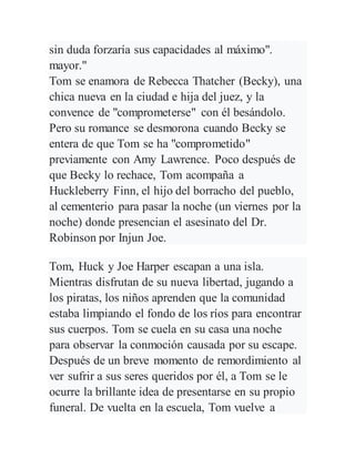 sin duda forzaría sus capacidades al máximo".
mayor."
Tom se enamora de Rebecca Thatcher (Becky), una
chica nueva en la ciudad e hija del juez, y la
convence de "comprometerse" con él besándolo.
Pero su romance se desmorona cuando Becky se
entera de que Tom se ha "comprometido"
previamente con Amy Lawrence. Poco después de
que Becky lo rechace, Tom acompaña a
Huckleberry Finn, el hijo del borracho del pueblo,
al cementerio para pasar la noche (un viernes por la
noche) donde presencian el asesinato del Dr.
Robinson por Injun Joe.
Tom, Huck y Joe Harper escapan a una isla.
Mientras disfrutan de su nueva libertad, jugando a
los piratas, los niños aprenden que la comunidad
estaba limpiando el fondo de los ríos para encontrar
sus cuerpos. Tom se cuela en su casa una noche
para observar la conmoción causada por su escape.
Después de un breve momento de remordimiento al
ver sufrir a sus seres queridos por él, a Tom se le
ocurre la brillante idea de presentarse en su propio
funeral. De vuelta en la escuela, Tom vuelve a
 
