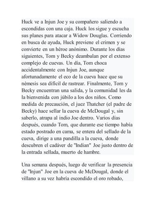 Huck ve a Injun Joe y su compañero saliendo a
escondidas con una caja. Huck los sigue y escucha
sus planes para atacar a Widow Douglas. Corriendo
en busca de ayuda, Huck previene el crimen y se
convierte en un héroe anónimo. Durante los días
siguientes, Tom y Becky deambulan por el extenso
complejo de cuevas. Un día, Tom choca
accidentalmente con Injun Joe, aunque
afortunadamente el eco de la cueva hace que su
némesis sea difícil de rastrear. Finalmente, Tom y
Becky encuentran una salida, y la comunidad les da
la bienvenida con júbilo a los dos niños. Como
medida de precaución, el juez Thatcher (el padre de
Becky) hace sellar la cueva de McDougal y, sin
saberlo, atrapa al indio Joe dentro. Varios días
después, cuando Tom, que durante ese tiempo había
estado postrado en cama, se entera del sellado de la
cueva, dirige a una pandilla a la cueva, donde
descubren el cadáver de "Indian" Joe justo dentro de
la entrada sellada, muerto de hambre.
Una semana después, luego de verificar la presencia
de "Injun" Joe en la cueva de McDougal, donde el
villano a su vez habría escondido el oro robado,
 