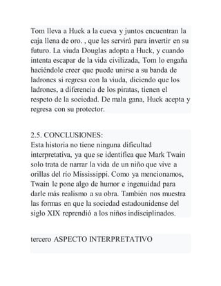 Tom lleva a Huck a la cueva y juntos encuentran la
caja llena de oro. , que les servirá para invertir en su
futuro. La viuda Douglas adopta a Huck, y cuando
intenta escapar de la vida civilizada, Tom lo engaña
haciéndole creer que puede unirse a su banda de
ladrones si regresa con la viuda, diciendo que los
ladrones, a diferencia de los piratas, tienen el
respeto de la sociedad. De mala gana, Huck acepta y
regresa con su protector.
2.5. CONCLUSIONES:
Esta historia no tiene ninguna dificultad
interpretativa, ya que se identifica que Mark Twain
solo trata de narrar la vida de un niño que vive a
orillas del río Mississippi. Como ya mencionamos,
Twain le pone algo de humor e ingenuidad para
darle más realismo a su obra. También nos muestra
las formas en que la sociedad estadounidense del
siglo XIX reprendió a los niños indisciplinados.
tercero ASPECTO INTERPRETATIVO
 