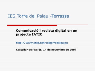 IES Torre del Palau -Terrassa Comunicació i revista digital en un projecte IATIC http :// www.xtec.net / iestorredelpalau   Castellar del Vallès, 14 de novembre de 2007 