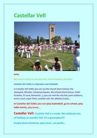 Castellar Vell
Hello,
My name is Emily I’m 10 years old, I live in Castellar del Valles.
Castellar del Vallès is a big town near Sabadell.
In Castellar del Vallès you can see the church (Sant Esteve), the
skatepark, Mirador, Catalunya Square, the schools (Sant Esteve, Fedac
Castellar, El casal, Bonavista...), you can visit the city hall, park colobrers,
tennis court, espai Tolrà, castellar vell, the athletics tracks...
In Castellar del Vallès you can play basketball, go to school, play
table tennis, play tennis...
Castellar Vell: Castellar Vell is a castle. We celebrate lots
of holidays at castellar Vell. It’s a great place!!!
People dance Sardanes, play music, eat paella...
 