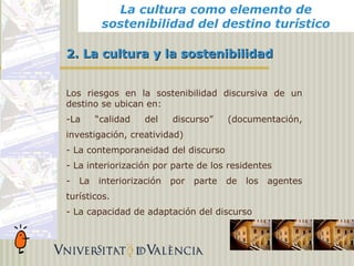 La cultura como elemento de
                        La cultura como elemento de
                      sostenibilidad del destino turístico
                      sostenibilidad del destino turístico

            2. La cultura y la sostenibilidad


            Los riesgos en la sostenibilidad discursiva de un
            destino se ubican en:
            -La      “calidad   del    discurso”     (documentación,
            investigación, creatividad)
            - La contemporaneidad del discurso
            - La interiorización por parte de los residentes
            -   La   interiorización   por   parte   de   los   agentes
            turísticos.
            - La capacidad de adaptación del discurso
Alicante,
 