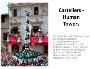 Castellers -
      Human
       Towers

The Castellers de Vilafranca is a
cultural and sporting
association whose main
objective is to build castells
(human towers). This is similar
to the tradition to celebrate
Janmastami Festival with
Human Tower called Dahi
Handi festival in India.
 