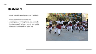 Bastoners
Is the name of a ritual dance in Catalonia
Various different traditions are
encompassed in the phrase, but normally
the dancers will all carry one or two sticks
(bastons) traditionally of holm oak
 