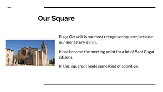 Our Square
Plaça Octavià is our most recognised square, because
our monastery is in it.
It has became the meeting point for a lot of Sant Cugat
citizens.
In this square it made some kind of activities.
 