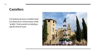 Castellers
In Catalonia we have a tradition that
it is about do an human tower, while
‘’gralles’’ (instruments) are playing a
specific kind of music
 