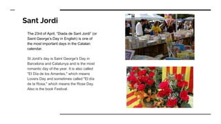 Sant Jordi
The 23rd of April, “Diada de Sant Jordi” (or
Saint George’s Day in English) is one of
the most important days in the Catalan
calendar.
St Jordi's day is Saint George's Day in
Barcelona and Catalunya and is the most
romantic day of the year. It is also called
"El Día de los Amantes," which means
Lovers Day and sometimes called "El día
de la Rosa," which means the Rose Day.
Also is the book Festival.
 