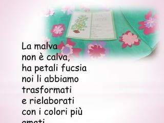 La malva
non è calva,
ha petali fucsia
noi li abbiamo
trasformati
e rielaborati
con i colori più
 