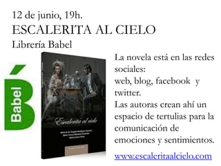12 de junio, 19h.
ESCALERITA AL CIELO
Librería Babel
                    La novela está en las redes
                    sociales:
                    web, blog, facebook y
                    twitter.
                    Las autoras crean ahí un
                    espacio de tertulias para la
                    comunicación de
                    emociones y sentimientos.
                    www.escaleritaalcielo.com
 