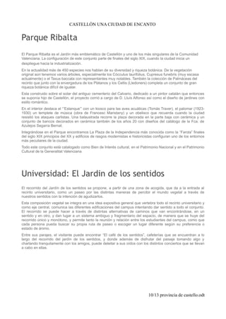 CASTELLÓN UNA CIUDAD DE ENCANTO
Parque Ribalta
El Parque Ribalta es el Jardín más emblemático de Castellón y uno de los más singulares de la Comunidad
Valenciana. La configuración de este conjunto parte de finales del siglo XIX, cuando la ciudad inicia un
despliegue hacia la industrialización.
En la actualidad más de 450 especies nos hablan de su diversidad y riqueza botánica. De la vegetación
original aún tenemos varios árboles, especialmente los Cócculus laurifolius, Cupresus funebris (muy escasa
actualmente) o el Taxus baccata con representantes muy notables. También la colección de Palmáceas del
recinto que junto con la envergadura de los Plátanos y los Celtis (Lledoners) completa un conjunto de gran
riqueza botánica difícil de igualar.
Esta construido sobre el solar del antiguo cementerio del Calvario, dedicado a un pintor catalán que entonces
se suponía hijo de Castellón, el proyecto corrió a cargo de D. Lluís Alfonso así como el diseño de jardines con
estilo romántico.
En el interior destaca el “’Estanque”’ con un kiosco para las aves acuáticas (Tomás Traver), el palomar (1923-
1930) un templete de música (obra de Francesc Maristany) y un obelisco que recuerda cuando la ciudad
resistió los ataques carlistas. Una balaustrada recorre la plaza decorada en la parte baja con cerámica y un
conjunto de bancos decorados en cerámica también de los años 20 con diseños del catálogo de la Fca. de
Azulejos Segarra Bernat.
Integrándose en el Parque encontramos La Plaza de la Independencia más conocida como la “Farola” finales
del siglo XIX principios del XX y edificios de rasgos modernistas e historicistas configuran uno de los entornos
más peculiares de la ciudad.
Todo este conjunto está catalogado como Bien de Interés cultural, en el Patrimonio Nacional y en el Patrimonio
Cultural de la Generalitat Valenciana
Universidad: El Jardin de los sentidos
El recorrido del Jardín de los sentidos se propone, a partir de una zona de acogida, que da a la entrada al
recinto universitario, como un paseo por las distintas maneras de percibir el mundo vegetal a través de
nuestros sentidos con la intención de agudizarlos.
Esta composición vegetal se integra en una idea expositiva general que vertebra todo el recinto universitario y
como eje central, comunica las diferentes edificaciones del campus intentando dar sentido a todo el conjunto.
El recorrido se puede hacer a través de distintas alternativas de caminos que van encontrándose, en un
sentido y en otro, y dan lugar a un sistema ambiguo y fragmentario del espacio, de manera que se huye del
recorrido único y monótono, y permite tanto la reunión y relación entre los estudiantes del campus, como que
cada persona pueda buscar su propia ruta de paseo o escoger un lugar diferente según su preferencia o
estado de ánimo.
Entre sus parajes, el visitante puede encontrar “El café de los sentidos”, cafeterías que se encuentran a lo
largo del recorrido del jardín de los sentidos, y donde además de disfrutar del paisaje tomando algo y
charlando tranquilamente con los amigos, puede deleitar a sus oídos con los distintos conciertos que se llevan
a cabo en ellas.
10/13 provincia de castello.odt
 