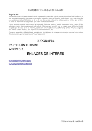 CASTELLÓN UNA CIUDAD DE ENCANTO
Vegetación
Sin lugar a dudas, el Desert de les Palmes, representa un enclave valioso desde el punto de vista botánico, ya
que alberga interesantes plantas y comunidades vegetales, algunas de ellas endémicas o muy raras. Además,
por sus características litológicas se da en él una alternancia entre zonas calizas y zonas silícias que también
se pone de manifiesto en las plantas que sobre ellas se desarrollan.
Como arbustos típicos encontramos el madroño (Arbutus unedo), durillo (Viburnum tinus), brezo (Erica
arborea), enebro (Juniperus oxycedrus), palmito (Chamaerops humilis), etc. La mayor parte del territorio está
ocupada por diversos tipos de matorral, como son: romero (Rosmarinus officinalis), tomillo (Thymus vulgaris),
jara blanca (Cistus albidus), jara negra (Cistus monspeliensis), etc.
En menor superficie, el Desert está ocupado por formaciones de pinares con especies como el pino rodeno
(Pinus pinaster), y el pino carrasco (Pinus halepensis).
BIOGRAFIA
CASTELLÓN TURISMO
WIKIPEDIA
ENLACES DE INTERES
www.castellonturismo.com/
www.anjuntamentcastello.es
13/13 provincia de castello.odt
 