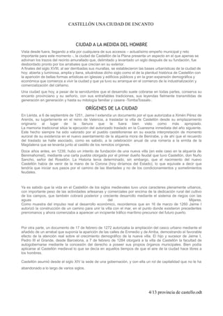 CASTELLÓN UNA CIUDAD DE ENCANTO
CIUDAD A LA MEDIDA DEL HOMBRE
Vista desde fuera, llegando a ella por cualquiera de sus accesos – actualísimo empeño municipal y reto
importante para este momento -, la ciudad de Castellón de la Plana presenta un aspecto en el que apenas se
adivinan los trazos del recinto amurallado que, delimitado y levantado un siglo después de su fundación, fue
desbordado pronto por los arrabales que crecían en su exterior.
A finales del siglo XVIII, al ser derribadas sus murallas, se establecieron las bases urbanísticas de la ciudad de
hoy; abierta y luminosa, amplia y llana, situándose dicho siglo como el de la plenitud histórica de Castellón con
la aparición de bellas formas artísticas en iglesias y edificios públicos y en la gran expansión demográfica y
económica que comienza a vivir la ciudad y que ya tuvo su arranque en el comienzo de la industrialización y
comercialización del cáñamo.
Una ciudad que hoy, a pesar de la servidumbre que el desarrollo suele cobrarse en todas partes, conserva su
encanto provinciano y su señorío, con sus entrañables tradiciones, sus leyendas fielmente transmitidas de
generación en generación y hasta su mitología familiar y casera -TombaTossals-.
ORÍGENES DE LA CIUDAD
En Lérida, a 6 de septiembre de 1251, Jaime I extendía un documento por el que autorizaba a Ximén Pérez de
Arenós, su lugarteniente en el reino de Valencia, a trasladar la villa de Castellón desde su emplazamiento
originario al lugar de la llanura que le fuera bien visto como más apropiado.
La memoria tradicional sitúa la ejecución del autorizado traslado en la Cuaresma inmediata del año siguiente.
Este hecho siempre ha sido valorado por el pueblo castellonense en su exacta interpretación de momento
auroral de su existencia en el nuevo asentamiento de la alquería mora de Benirabe, y de ahí que el recuerdo
del traslado se halle asociado, como es sabido, a la celebración anual de una romería a la ermita de la
Magdalena que se levanta junto al castillo de los remotos orígenes.
Doce años antes, en 1239, hubo un intento de fundación de una nueva villa (en este caso en la alquería de
Benimahomet), mediante una carta puebla otorgada por el primer dueño feudal que tuvo Castellón, don Nuño
Sancho, señor del Rosellón. La Historia tenía determinado, sin embargo, que el nacimiento del nuevo
Castellón había de venir de la mano de la Corona (hoy diríamos del Estado), lo que equivale a decir que
tendría que iniciar sus pasos por el camino de las libertades y no de los condicionamientos y sometimientos
feudales.
Ya es sabido que la vida en el Castellón de los siglos medievales tuvo unos caracteres plenamente urbanos,
con importante peso de las actividades artesanas y comerciales por encima de la dedicación rural del cultivo
de los campos, que también cobrará posterior y creciente desarrollo mediante el sistema de riegos con las
aguas del Mijares.
Como muestra del impulso real al desarrollo económico, recordemos que en 16 de marzo de 1260 Jaime I
autorizó la construcción de un camino para unir la villa con el mar, en el punto donde existieron precedentes
prerromanos y ahora comenzaba a aparecer un incipiente tráfico marítimo precursor del futuro puerto.
Por otra parte, un documento de 17 de febrero de 1272 autorizaba la ampliación del casco urbano mediante el
añadido de un arrabal que suponía la aparición de las calles de Enmedio y de Arriba, demostrando el favorable
efecto de la atención real sobre el crecimiento demográfico de la nueva villa. El hijo y sucesor de Jaime I,
Pedro III el Grande, desde Barcelona, a 7 de febrero de 1284 otorgará a la villa de Castellón la facultad de
autogobernarse mediante la concesión del derecho a poseer sus propios órganos municipales. Bien podía
aplicarse al Castellón medieval lo que se decía en aquellos tiempos de que el aire de la ciudad hace libres a
los hombres.
Castellón asumió desde el siglo XIV la sede de una gobernación, y con ella un rol de capitalidad que no le ha
abandonado a lo largo de varios siglos.
4/13 provincia de castello.odt
 