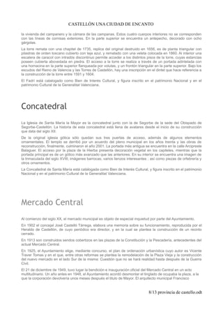 CASTELLÓN UNA CIUDAD DE ENCANTO
la vivienda del campanero y la cámara de las campanas. Estos cuatro cuerpos interiores no se corresponden
con las líneas de cornisas exteriores. En la parte superior se encuentra un antepecho, decorado con ocho
gárgolas.
La torre remata con una chapitel de 1735, replica del original destruido en 1656, es de planta triangular con
pilastras de orden toscano cubierto con teja azul, y rematado con una veleta colocada en 1860. Al interior una
escalera de caracol con intradós discontinuo permite acceder a los distintos pisos de la torre, cuyas estancias
poseen cubierta abovedada en piedra. El acceso a la torre se realiza a través de un portada adintelada con
una hornacina en la parte superior flanqueada por volutas, y un frontón triangular en la parte superior. Bajo los
escudos del Reino de Valencia y las Torres de Castellón, hay una inscripción en el dintel que hace referencia a
la construcción de la torre entre 1591 y 1604.
El Fadrí está catalogado como Bien de Interés Cultural, y figura inscrito en el patrimonio Nacional y en el
patrimonio Cultural de la Generalitat Valenciana.
Concatedral
La Iglesia de Santa María la Mayor es la concatedral junto con la de Segorbe de la sede del Obispado de
Segorbe-Castellón. La historia de esta concatedral está llena de avatares desde el inicio de su construcción
que data del siglo XII.
De la original iglesia gótica sólo quedan sus tres puertas de acceso, además de algunos elementos
ornamentales. El templo se derribó por un acuerdo del pleno municipal en los años treinta y las obras de
reconstrucción, finalmente, culminaron el año 2001. La portada más antigua se encuentra en la calle Arcipreste
Balaguer. El acceso por la plaza de la Hierba presenta decoración vegetal en los capiteles, mientras que la
portada principal es de un gótico más avanzado que las anteriores. En su interior se encuentra una imagen de
la Inmaculada del siglo XVIII; imágenes barrocas; varios lienzos interesantes ; así como piezas de orfebrería y
otros ornamentos.
La Concatedral de Santa María está catalogada como Bien de Interés Cultural, y figura inscrito en el patrimonio
Nacional y en el patrimonio Cultural de la Generalitat Valenciana.
Mercado Central
Al comienzo del siglo XX, el mercado municipal es objeto de especial inquietud por parte del Ayuntamiento.
En 1902 el concejal José Castelló Tárrega, elabora una memoria sobre su funcionamiento, reproducida por el
Heraldo de Castellón, de cuyo periódico era director, y en la cual se plantea la construcción de un recinto
cerrado.
En 1913 son construidos sendos cobertizos en las plazas de la Constitución y la Pescadería, antecedentes del
actual Mercado Central.
En 1925, el Ayuntamiento elige, mediante concurso, el plan de ordenación urbanística cuyo autor es Vicente
Traver Tomas y en el que, entre otras reformas se plantea la remodelación de la Plaza Vieja y la construcción
del nuevo mercado en el lado Sur de la misma: Cuestión que no se hará realidad hasta después de la Guerra
Civil.
El 21 de diciembre de 1949, tuvo lugar la bendición e inauguración oficial del Mercado Central en un acto
multitudinario. Un año antes en 1948, el Ayuntamiento acordó desmontar el tinglado de ocupaba la plaza, a la
que la corporación devolvería unos meses después el titulo de Mayor. El arquitecto municipal Francisco
8/13 provincia de castello.odt
 