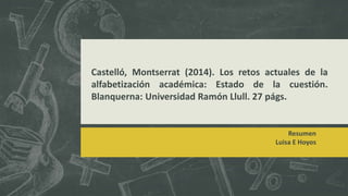 Castelló, Montserrat (2014). Los retos actuales de la
alfabetización académica: Estado de la cuestión.
Blanquerna: Universidad Ramón Llull. 27 págs.
Resumen
Luisa E Hoyos
 